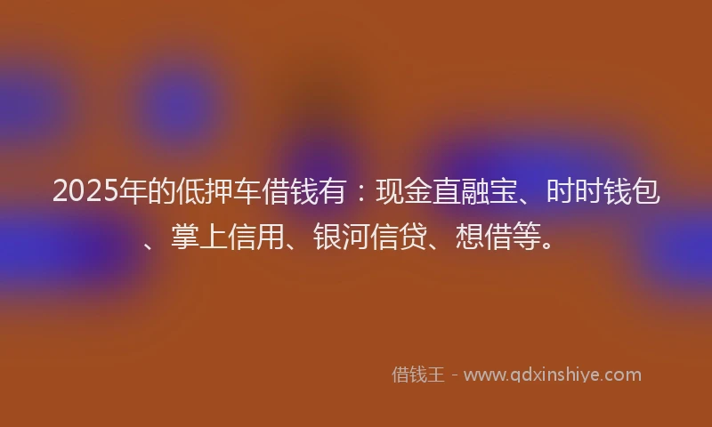 2025年的低押车借钱有：现金直融宝、时时钱包、掌上信用、银河信贷、想借等。