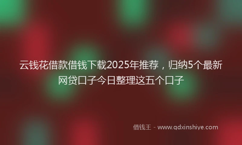 云钱花借款借钱下载2025年推荐,归纳5个最新网贷口子今日整理这五个口子