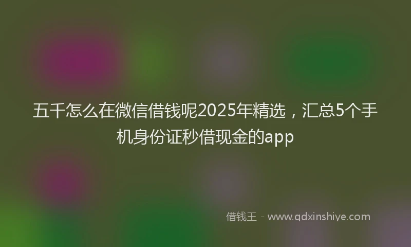 五千怎么在微信借钱呢2025年精选，汇总5个手机身份证秒借现金的app