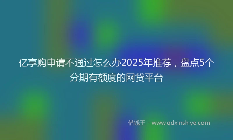 亿享购申请不通过怎么办2025年推荐,盘点5个分期有额度的网贷平台