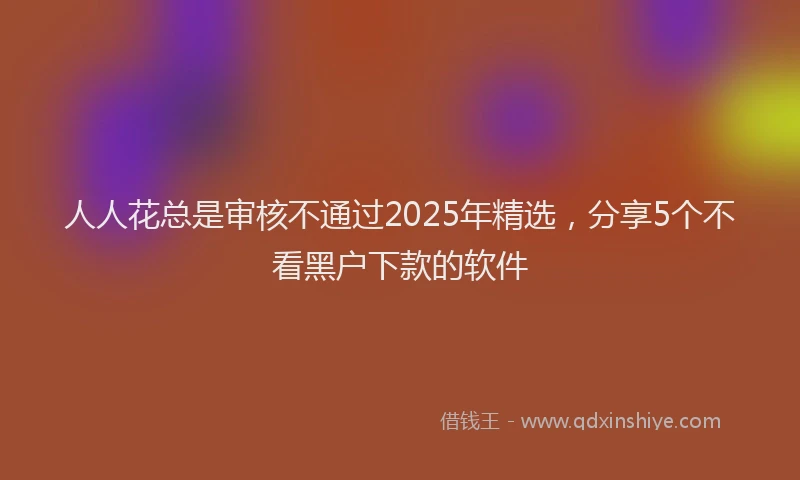 人人花总是审核不通过2025年精选，分享5个不看黑户下款的软件