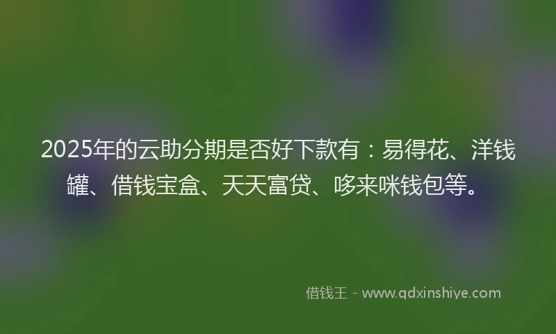 2025年的云助分期是否好下款有：易得花、洋钱罐、借钱宝盒、天天富贷、哆来咪钱包等。