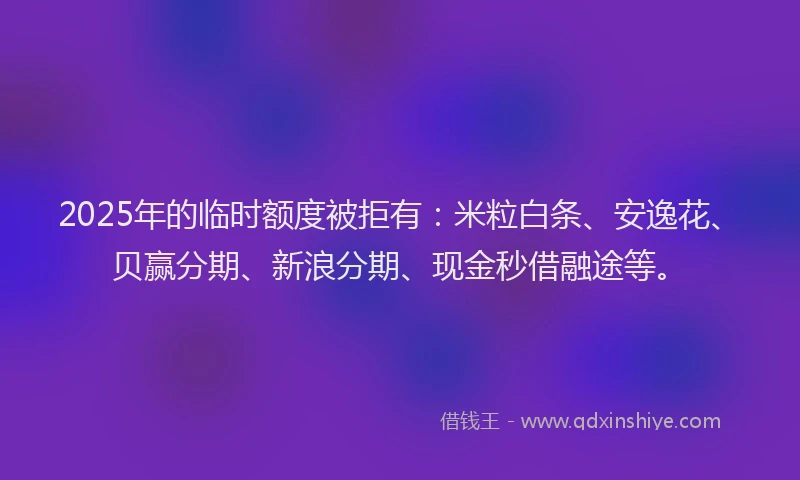 2025年的临时额度被拒有：米粒白条、安逸花、贝赢分期、新浪分期、现金秒借融途等。