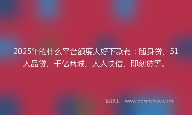 2025年的什么平台额度大好下款有：随身贷、51人品贷、千亿商城、人人快借、即刻贷等。