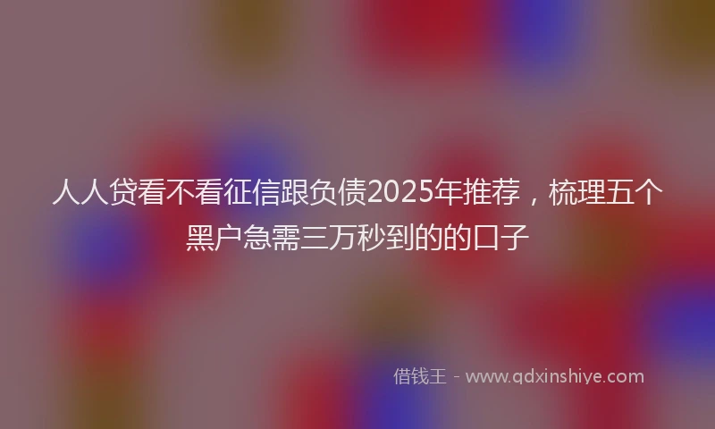 人人贷看不看征信跟负债2025年推荐，梳理五个黑户急需三万秒到的的口子