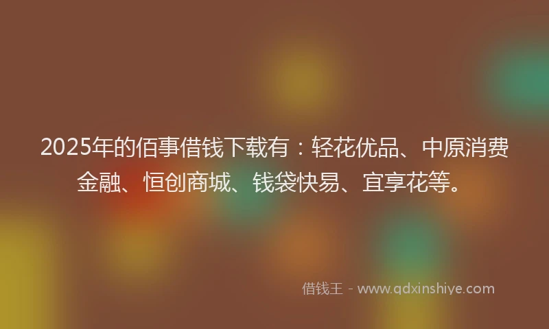 2025年的佰事借钱下载有：轻花优品、中原消费金融、恒创商城、钱袋快易、宜享花等。