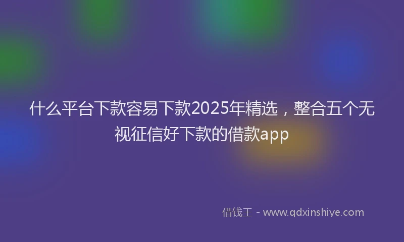 什么平台下款容易下款2025年精选，整合五个无视征信好下款的借款app