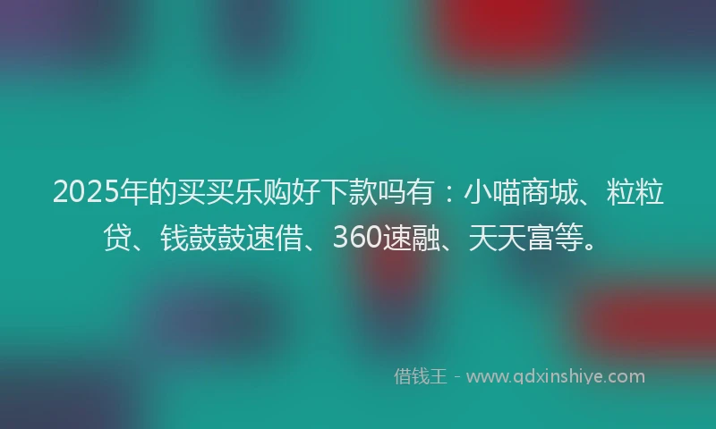 2025年的买买乐购好下款吗有：小喵商城、粒粒贷、钱鼓鼓速借、360速融、天天富等。