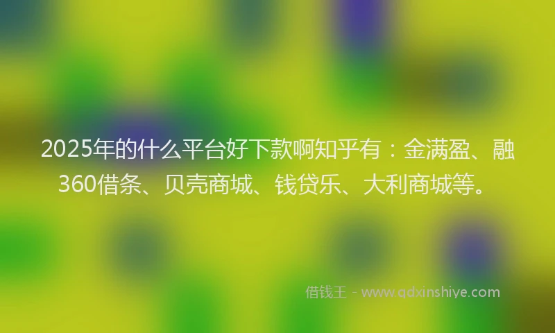 2025年的什么平台好下款啊知乎有：金满盈、融360借条、贝壳商城、钱贷乐、大利商城等。