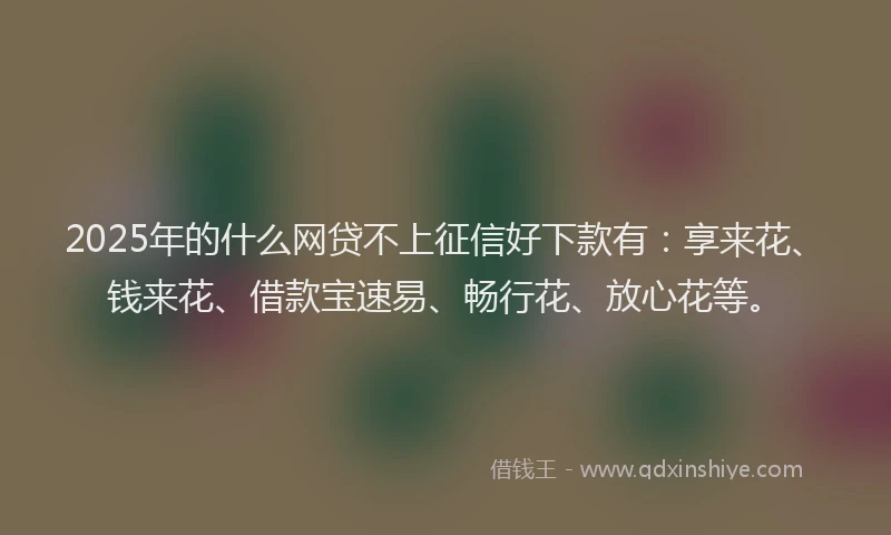 2025年的什么网贷不上征信好下款有：享来花、钱来花、借款宝速易、畅行花、放心花等。
