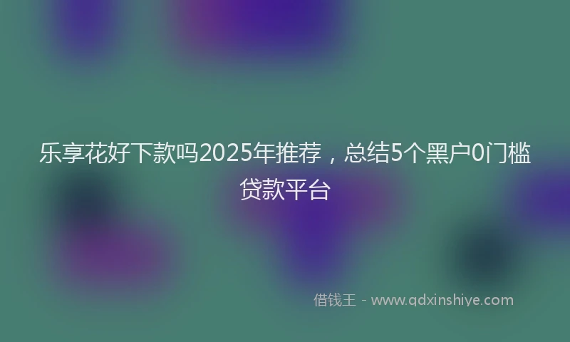 乐享花好下款吗2025年推荐，总结5个黑户0门槛贷款平台