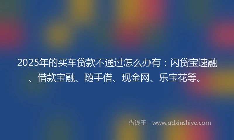 2025年的买车贷款不通过怎么办有：闪贷宝速融、借款宝融、随手借、现金网、乐宝花等。