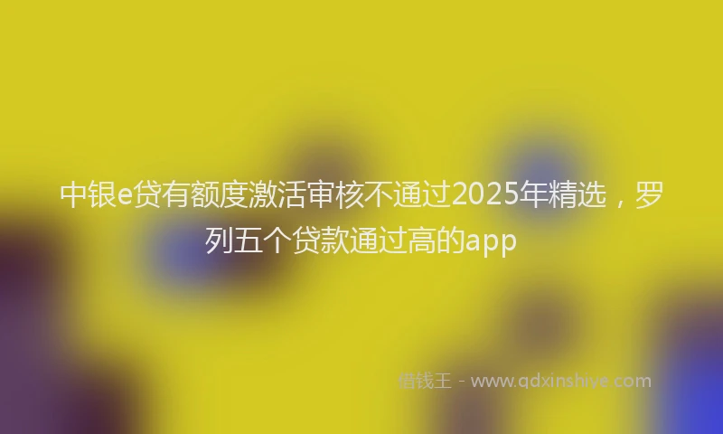 中银e贷有额度激活审核不通过2025年精选，罗列五个贷款通过高的app
