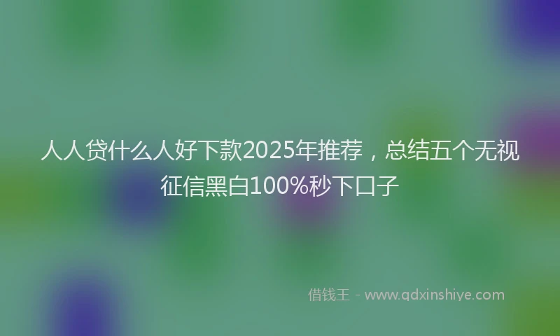 人人贷什么人好下款2025年推荐，总结五个无视征信黑白100%秒下口子