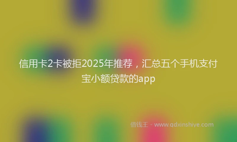 信用卡2卡被拒2025年推荐，汇总五个手机支付宝小额贷款的app