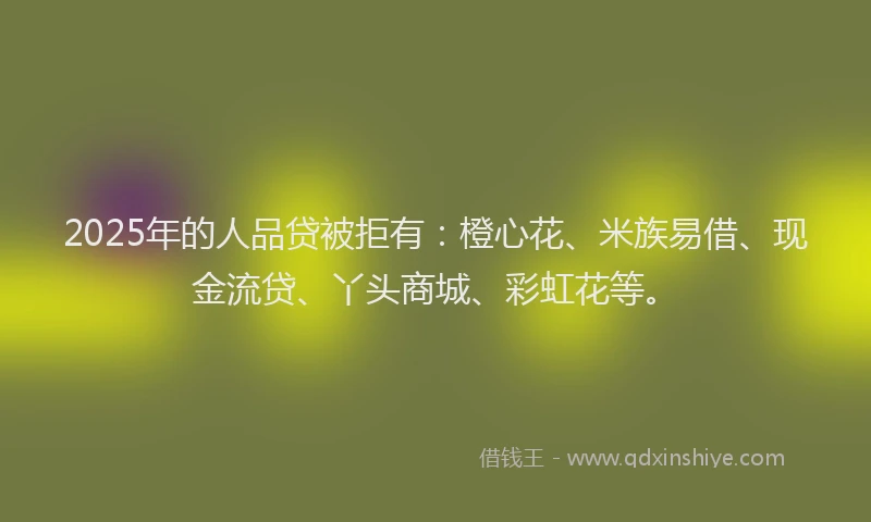 2025年的人品贷被拒有：橙心花、米族易借、现金流贷、丫头商城、彩虹花等。
