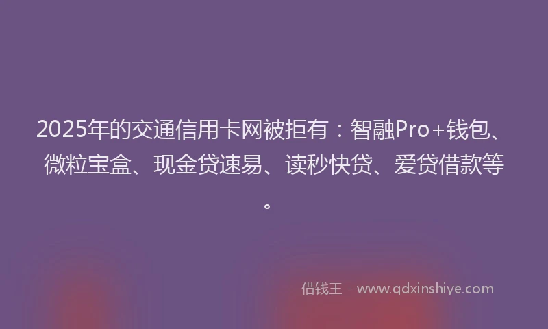 2025年的交通信用卡网被拒有：智融Pro+钱包、微粒宝盒、现金贷速易、读秒快贷、爱贷借款等。