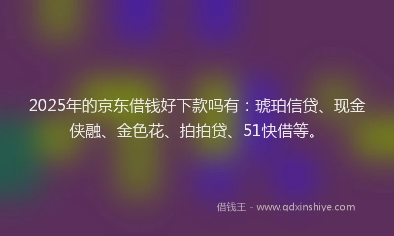 2025年的京东借钱好下款吗有：琥珀信贷、现金侠融、金色花、拍拍贷、51快借等。