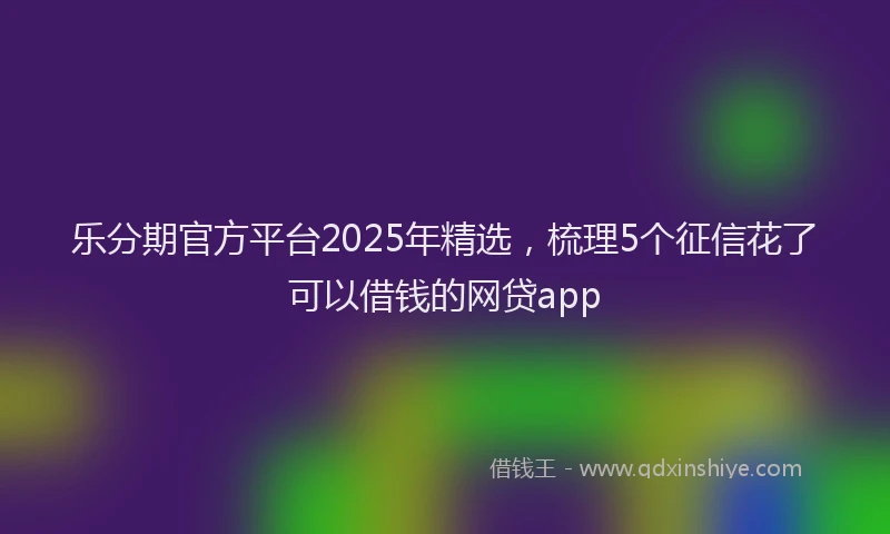 乐分期官方平台2025年精选，梳理5个征信花了可以借钱的网贷app