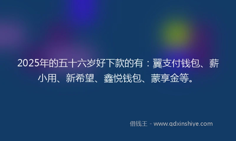 2025年的五十六岁好下款的有：翼支付钱包、薪小用、新希望、鑫悦钱包、蒙享金等。