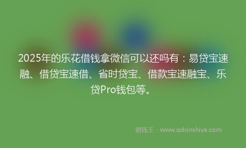 2025年的乐花借钱拿微信可以还吗有：易贷宝速融、借贷宝速借、省时贷宝、借款宝速融宝、乐贷Pro钱包等。