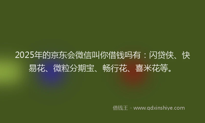 2025年的京东会微信叫你借钱吗有：闪贷侠、快易花、微粒分期宝、畅行花、喜米花等。