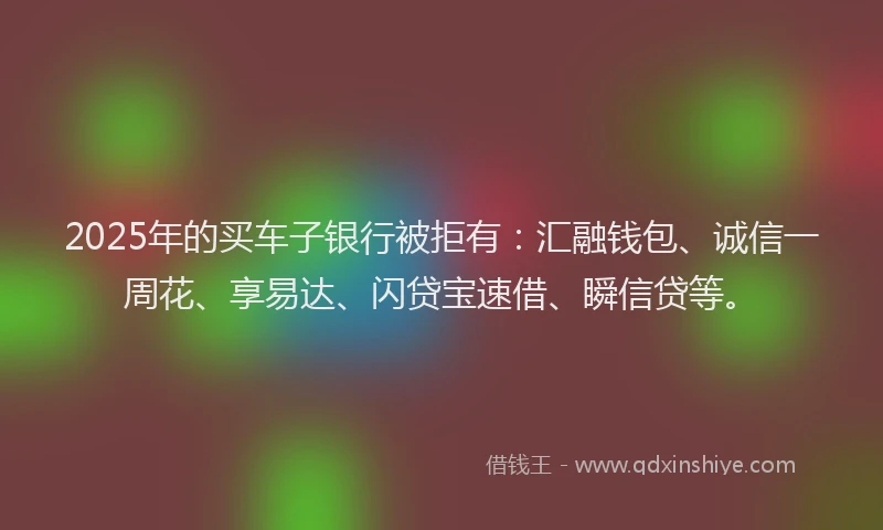 2025年的买车子银行被拒有:汇融钱包、诚信一周花、享易达、闪贷宝速借、瞬信贷等。