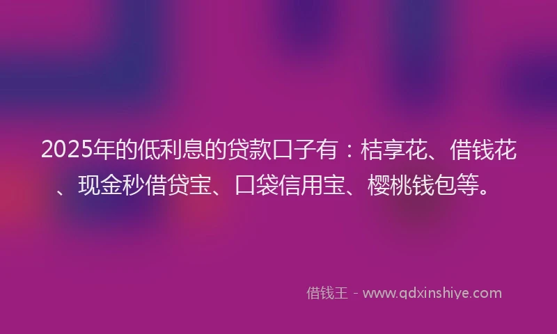 2025年的低利息的贷款口子有：桔享花、借钱花、现金秒借贷宝、口袋信用宝、樱桃钱包等。