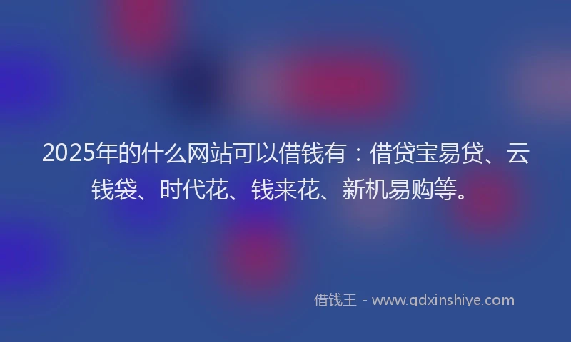 2025年的什么网站可以借钱有：借贷宝易贷、云钱袋、时代花、钱来花、新机易购等。
