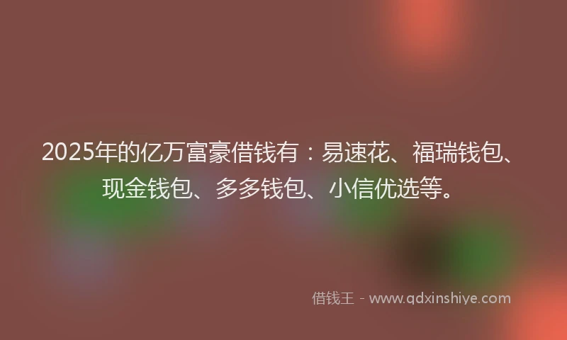 2025年的亿万富豪借钱有:易速花、福瑞钱包、现金钱包、多多钱包、小信优选等。