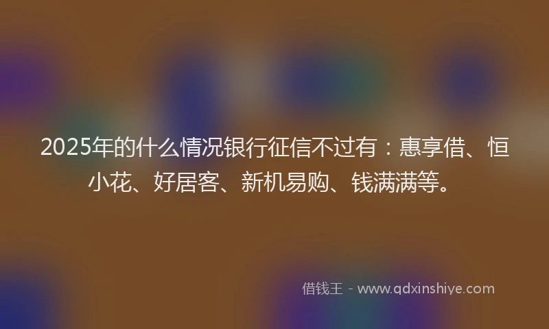2025年的什么情况银行征信不过有：惠享借、恒小花、好居客、新机易购、钱满满等。