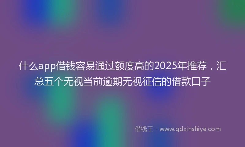 什么app借钱容易通过额度高的2025年推荐，汇总五个无视当前逾期无视征信的借款口子