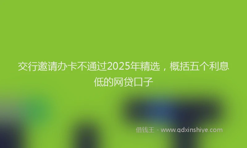 交行邀请办卡不通过2025年精选，概括五个利息低的网贷口子