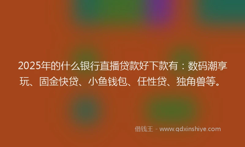 2025年的什么银行直播贷款好下款有：数码潮享玩、固金快贷、小鱼钱包、任性贷、独角兽等。