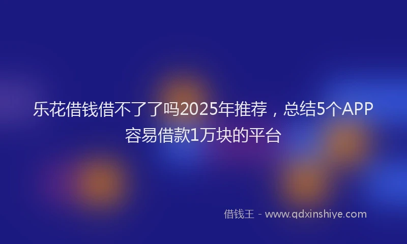 乐花借钱借不了了吗2025年推荐，总结5个APP容易借款1万块的平台