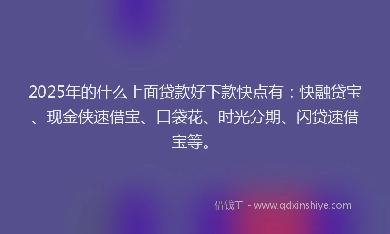 2025年的什么上面贷款好下款快点有：快融贷宝、现金侠速借宝、口袋花、时光分期、闪贷速借宝等。