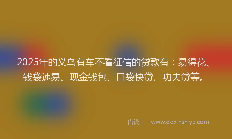 2025年的义乌有车不看征信的贷款有：易得花、钱袋速易、现金钱包、口袋快贷、功夫贷等。