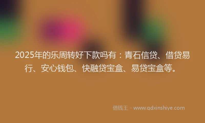 2025年的乐周转好下款吗有：青石信贷、借贷易行、安心钱包、快融贷宝盒、易贷宝盒等。