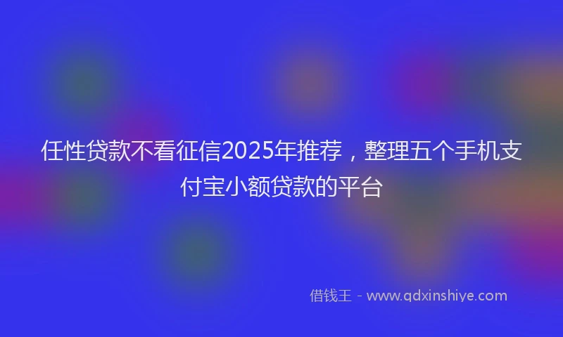 任性贷款不看征信2025年推荐，整理五个手机支付宝小额贷款的平台