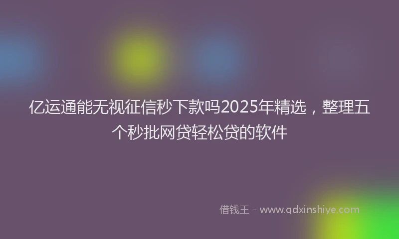 亿运通能无视征信秒下款吗2025年精选，整理五个秒批网贷轻松贷的软件