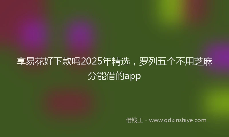 享易花好下款吗2025年精选，罗列五个不用芝麻分能借的app