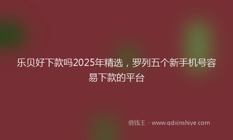乐贝好下款吗2025年精选，罗列五个新手机号容易下款的平台
