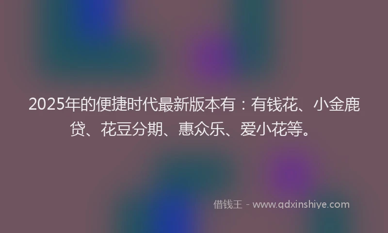 2025年的便捷时代最新版本有：有钱花、小金鹿贷、花豆分期、惠众乐、爱小花等。