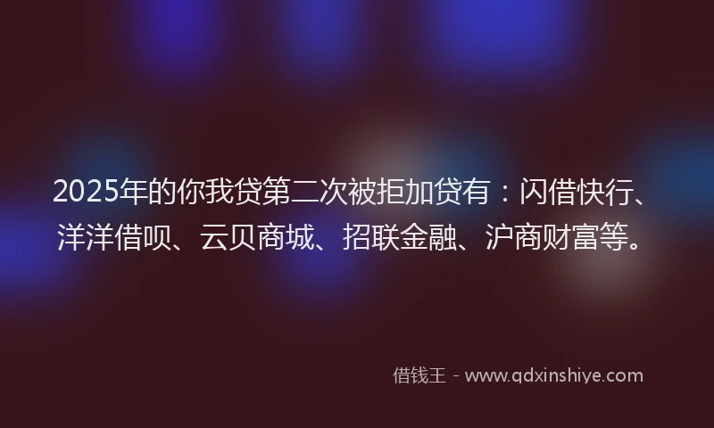 2025年的你我贷第二次被拒加贷有：闪借快行、洋洋借呗、云贝商城、招联金融、沪商财富等。
