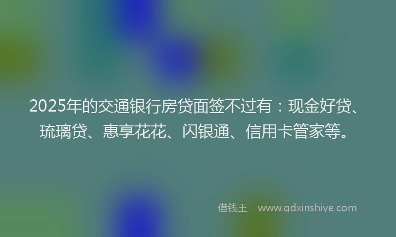 2025年的交通银行房贷面签不过有：现金好贷、琉璃贷、惠享花花、闪银通、信用卡管家等。