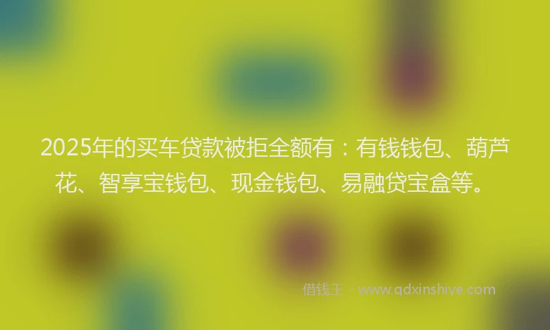 2025年的买车贷款被拒全额有：有钱钱包、葫芦花、智享宝钱包、现金钱包、易融贷宝盒等。