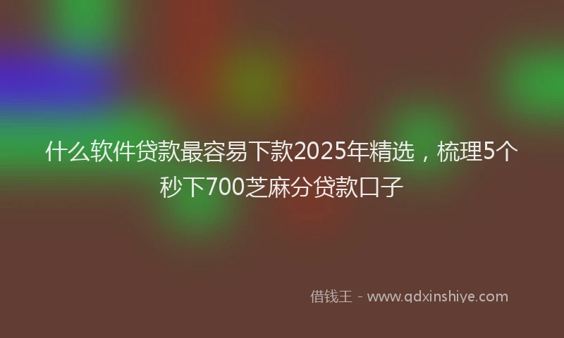 什么软件贷款最容易下款2025年精选，梳理5个秒下700芝麻分贷款口子