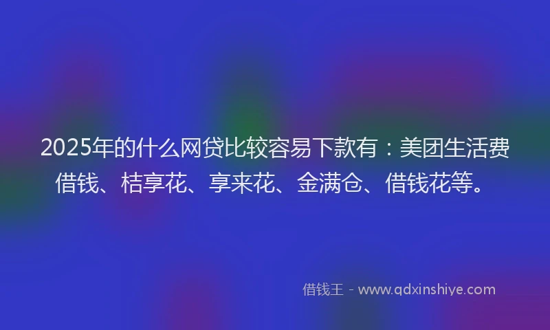 2025年的什么网贷比较容易下款有：美团生活费借钱、桔享花、享来花、金满仓、借钱花等。
