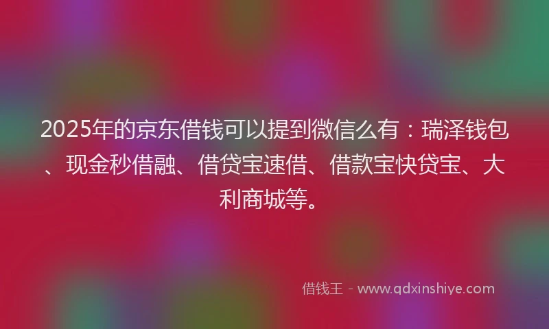 2025年的京东借钱可以提到微信么有：瑞泽钱包、现金秒借融、借贷宝速借、借款宝快贷宝、大利商城等。
