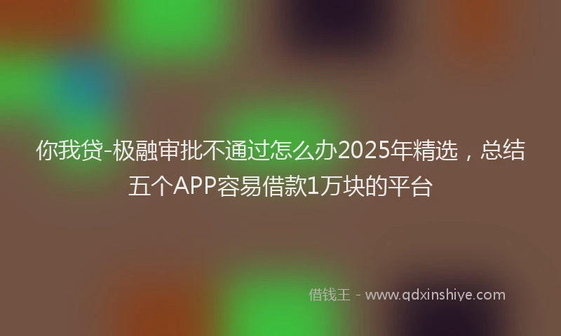 你我贷-极融审批不通过怎么办2025年精选，总结五个APP容易借款1万块的平台